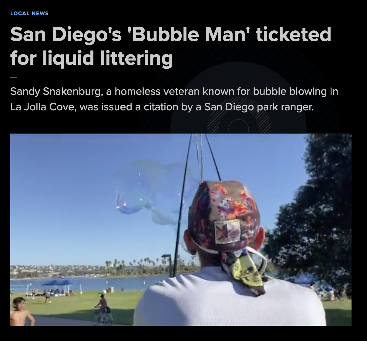 insect - Local News San Diego's 'Bubble Man' ticketed for liquid littering Sandy Snakenburg, a homeless veteran known for bubble blowing in La Jolla Cove, was issued a citation by a San Diego park ranger.